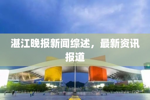 湛江晚报新闻综述，最新资讯报道