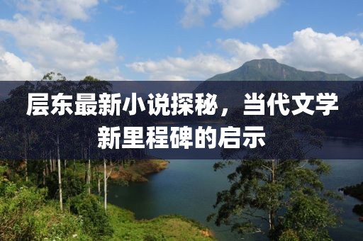 层东最新小说探秘，当代文学新里程碑的启示