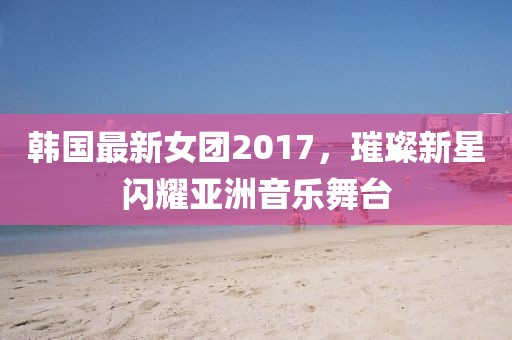 韩国最新女团2017，璀璨新星闪耀亚洲音乐舞台