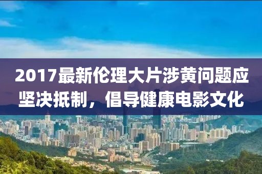 2017最新伦理大片涉黄问题应坚决抵制，倡导健康电影文化