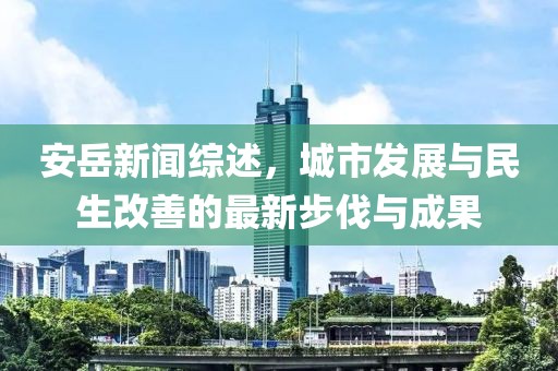 安岳新闻综述，城市发展与民生改善的最新步伐与成果