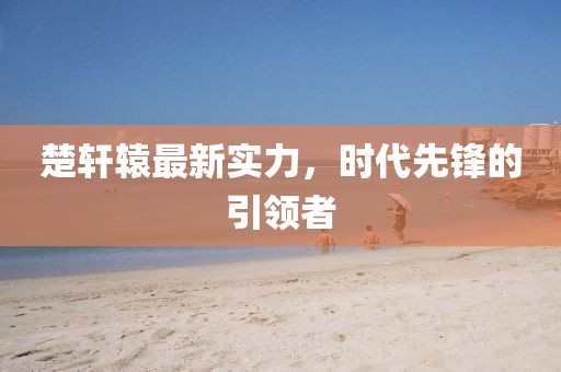楚轩辕最新实力，时代先锋的引领者