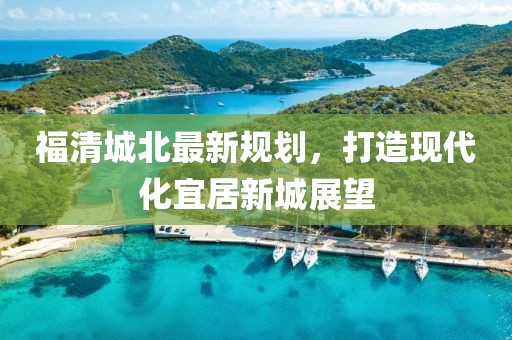 福清城北最新规划，打造现代化宜居新城展望