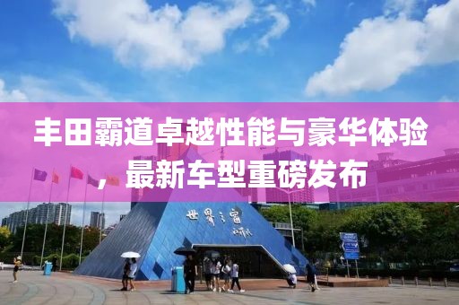 丰田霸道卓越性能与豪华体验，最新车型重磅发布