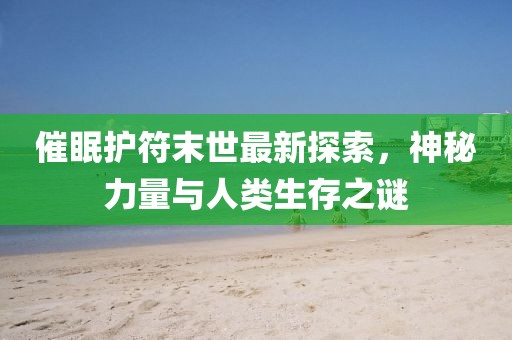 催眠护符末世最新探索，神秘力量与人类生存之谜