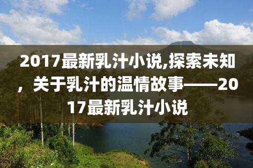 2017最新乳汁小说,探索未知，关于乳汁的温情故事——2017最新乳汁小说