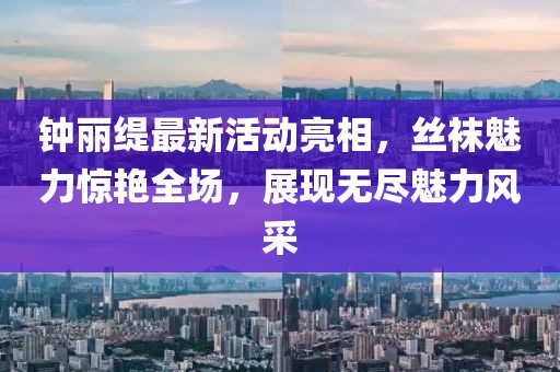 钟丽缇最新活动亮相，丝袜魅力惊艳全场，展现无尽魅力风采