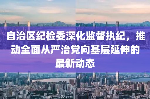 自治区纪检委深化监督执纪，推动全面从严治党向基层延伸的最新动态