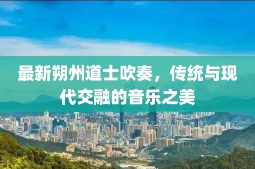 最新朔州道士吹奏，传统与现代交融的音乐之美
