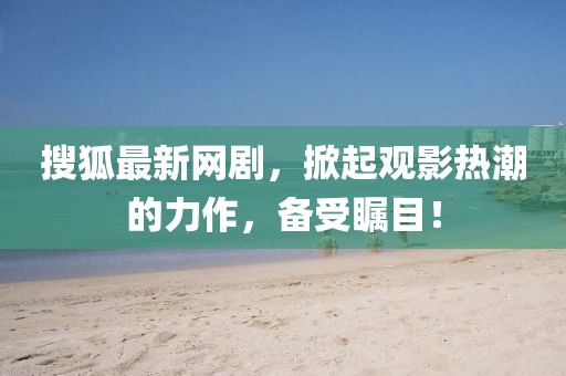 搜狐最新网剧，掀起观影热潮的力作，备受瞩目！