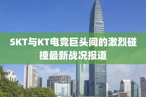 SKT与KT电竞巨头间的激烈碰撞最新战况报道