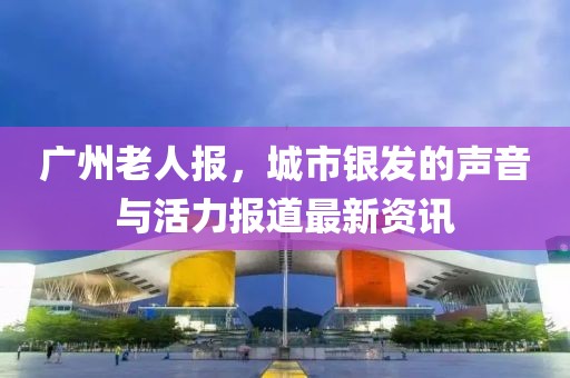 广州老人报，城市银发的声音与活力报道最新资讯