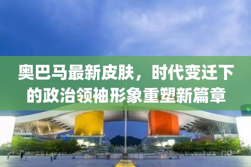 奥巴马最新皮肤，时代变迁下的政治领袖形象重塑新篇章