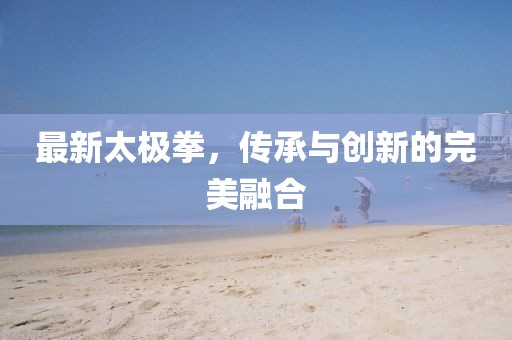 最新太极拳，传承与创新的完美融合