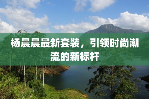 杨晨晨最新套装，引领时尚潮流的新标杆