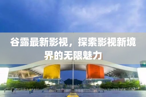 谷露最新影视，探索影视新境界的无限魅力