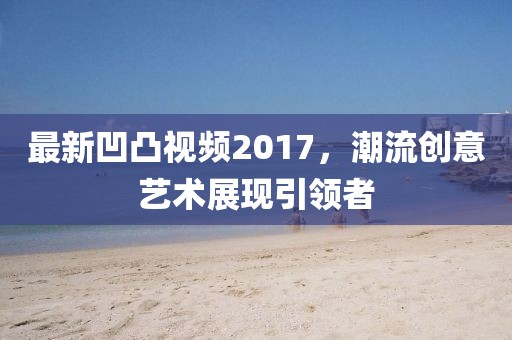 最新凹凸视频2017，潮流创意艺术展现引领者