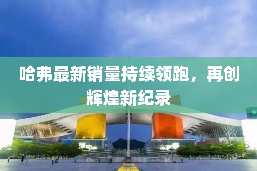 哈弗最新销量持续领跑，再创辉煌新纪录