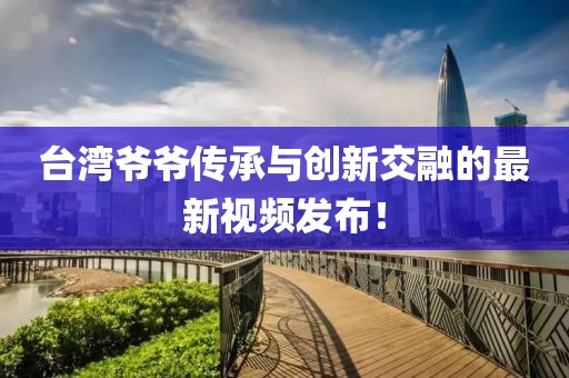 台湾爷爷传承与创新交融的最新视频发布！