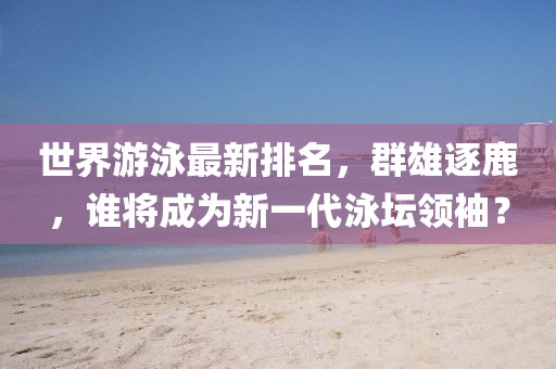 世界游泳最新排名，群雄逐鹿，谁将成为新一代泳坛领袖？