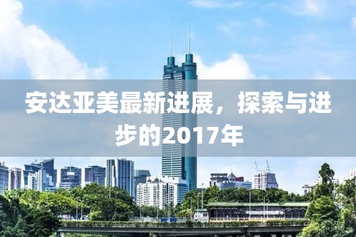 安达亚美最新进展，探索与进步的2017年