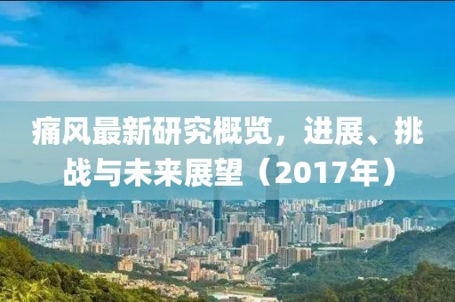 痛风最新研究概览，进展、挑战与未来展望（2017年）