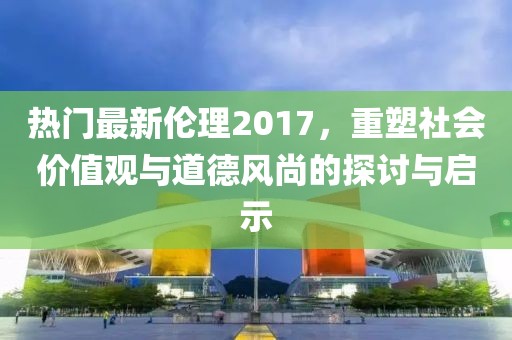 热门最新伦理2017，重塑社会价值观与道德风尚的探讨与启示