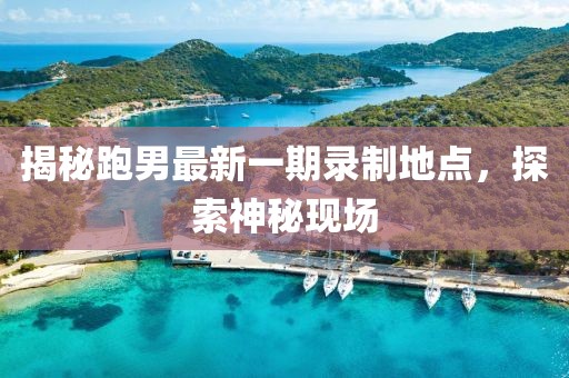 揭秘跑男最新一期录制地点，探索神秘现场