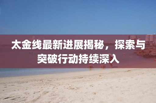 太金线最新进展揭秘，探索与突破行动持续深入