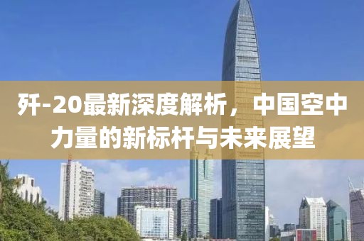 歼-20最新深度解析，中国空中力量的新标杆与未来展望