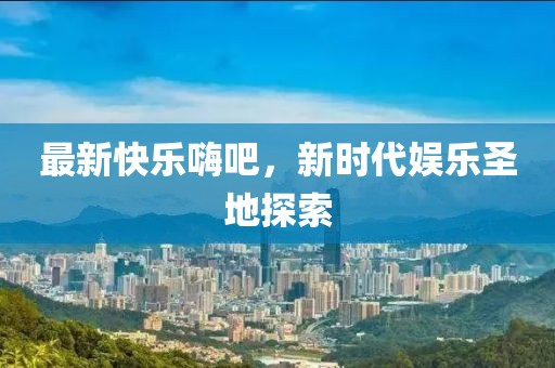 最新快乐嗨吧，新时代娱乐圣地探索