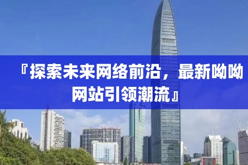 『探索未来网络前沿，最新呦呦网站引领潮流』