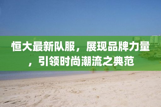 恒大最新队服，展现品牌力量，引领时尚潮流之典范
