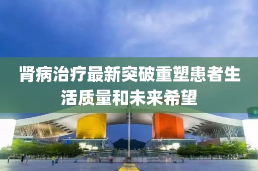 肾病治疗最新突破重塑患者生活质量和未来希望