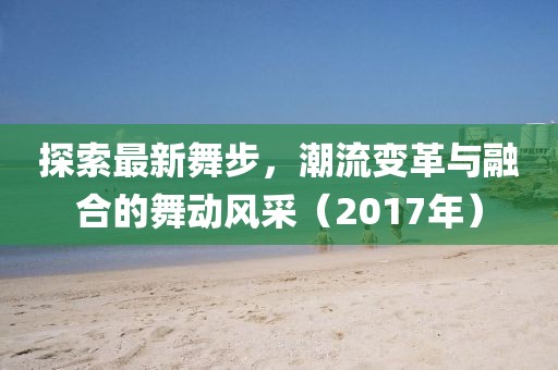 探索最新舞步，潮流变革与融合的舞动风采（2017年）