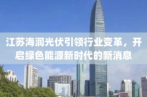 江苏海润光伏引领行业变革，开启绿色能源新时代的新消息