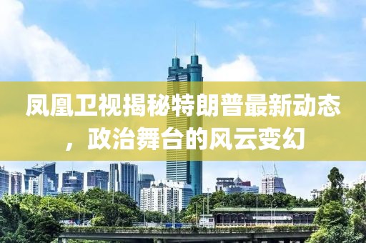 凤凰卫视揭秘特朗普最新动态，政治舞台的风云变幻