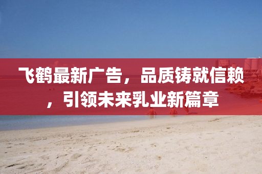 飞鹤最新广告，品质铸就信赖，引领未来乳业新篇章