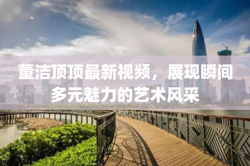董洁顶顶最新视频，展现瞬间多元魅力的艺术风采