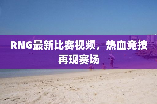 RNG最新比赛视频，热血竞技再现赛场