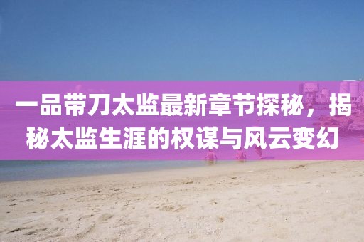 一品带刀太监最新章节探秘，揭秘太监生涯的权谋与风云变幻