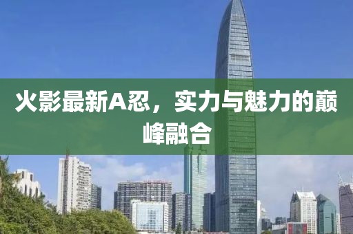 火影最新A忍，实力与魅力的巅峰融合