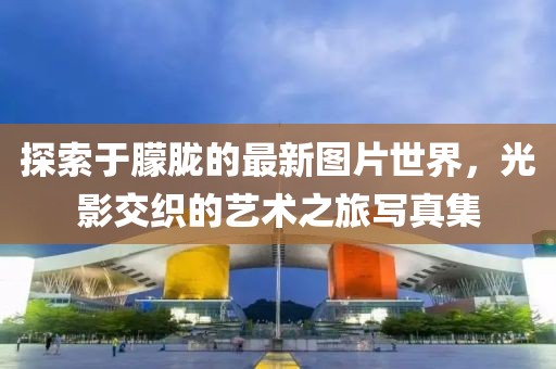 探索于朦胧的最新图片世界，光影交织的艺术之旅写真集