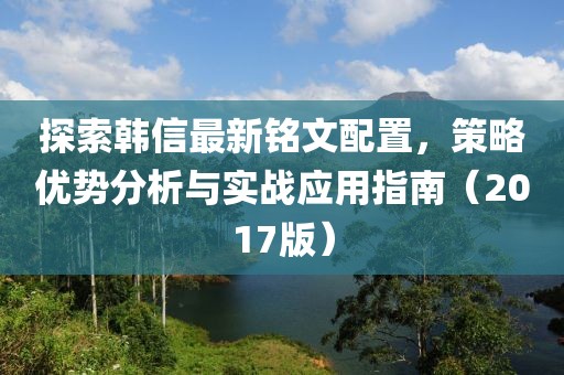 探索韩信最新铭文配置，策略优势分析与实战应用指南（2017版）