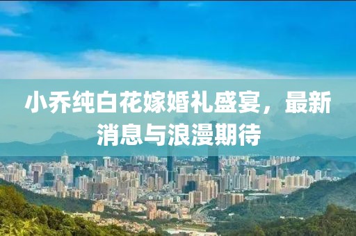 小乔纯白花嫁婚礼盛宴，最新消息与浪漫期待