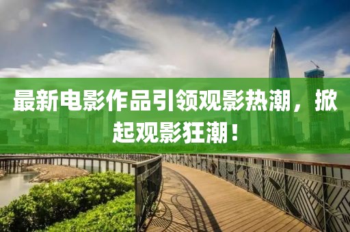 最新电影作品引领观影热潮，掀起观影狂潮！