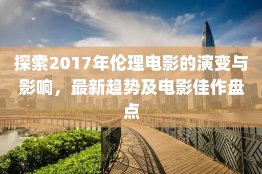 探索2017年伦理电影的演变与影响，最新趋势及电影佳作盘点