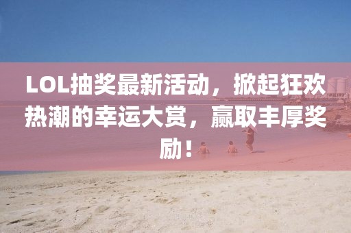LOL抽奖最新活动，掀起狂欢热潮的幸运大赏，赢取丰厚奖励！