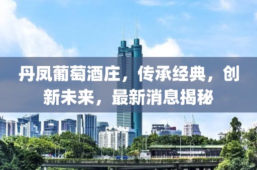 丹凤葡萄酒庄，传承经典，创新未来，最新消息揭秘