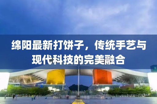 绵阳最新打饼子，传统手艺与现代科技的完美融合